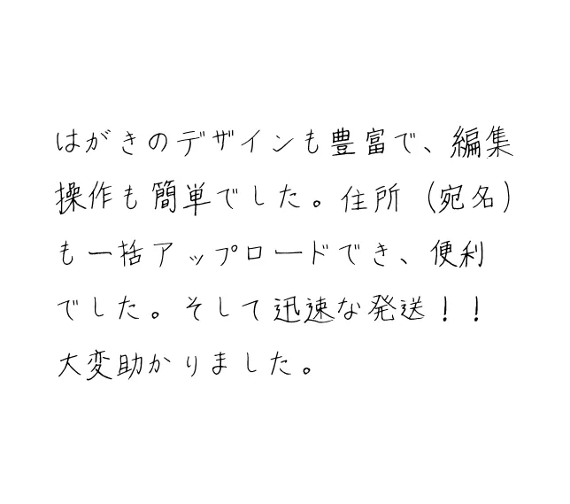 はがきのデザインも豊富で、編集操作も簡単でした。住所(宛名)も一括アップロードでき、便利でした。そして迅速な発送!!大変助かりました。