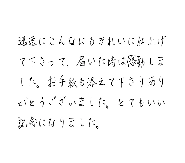 迅速にこんなにもきれいに仕上げて下さって、届いた時は感動しました。お手紙も添えて下さりありがとうございました。とてもいい記念になりました。