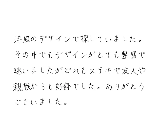 洋風のデザインで探していました。その中でもデザインがとても豊富で迷いましたがどれもステキで友人や親族からも好評でした。ありがとうございました。